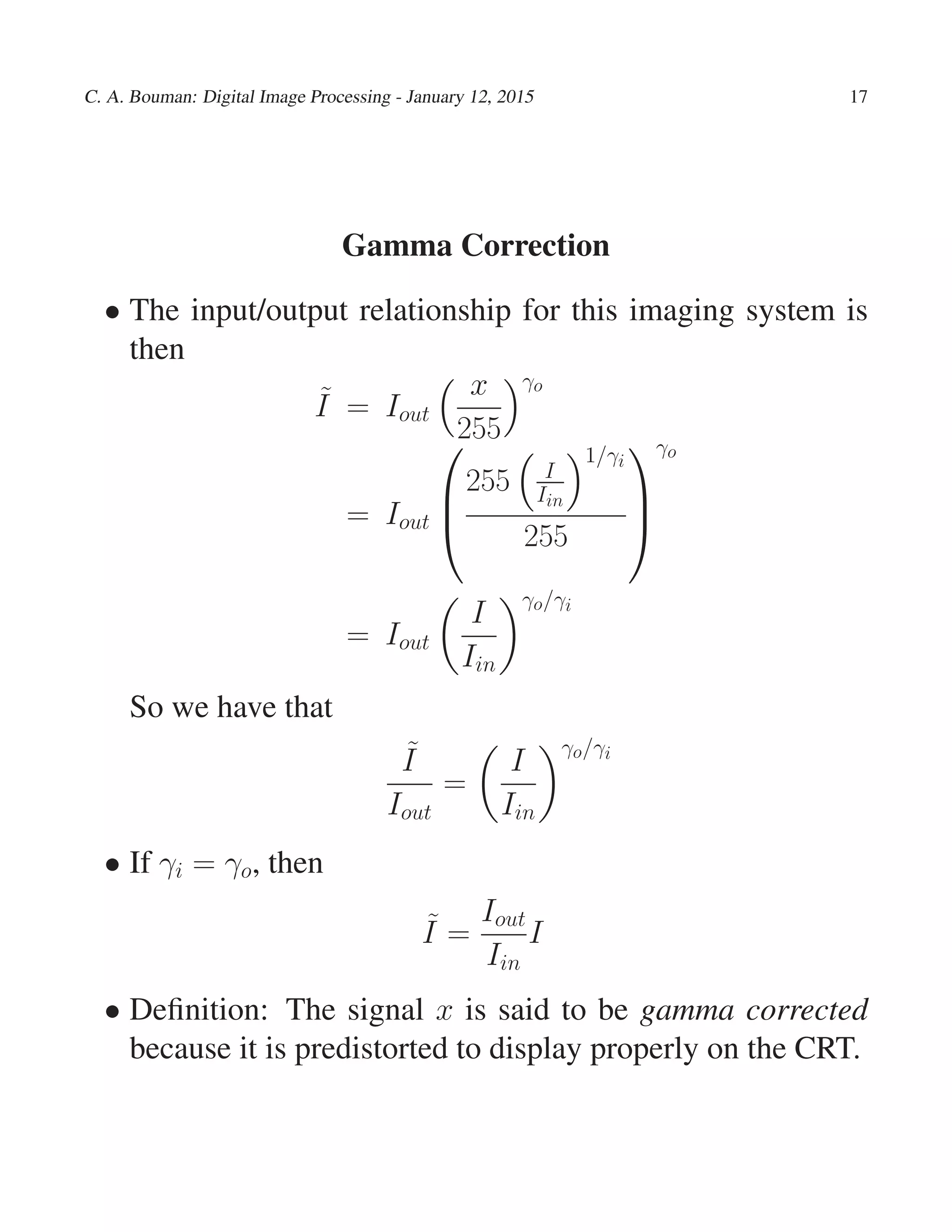 C. A. Bouman: Digital Image Processing - January 12, 2015 17
Gamma Correction
• The input/output relationship for this imaging system is
then
˜I = Iout
x
255
γo
= Iout



255 I
Iin
1/γi
255



γo
= Iout
I
Iin
γo/γi
So we have that
˜I
Iout
=
I
Iin
γo/γi
• If γi = γo, then
˜I =
Iout
Iin
I
• Deﬁnition: The signal x is said to be gamma corrected
because it is predistorted to display properly on the CRT.
 