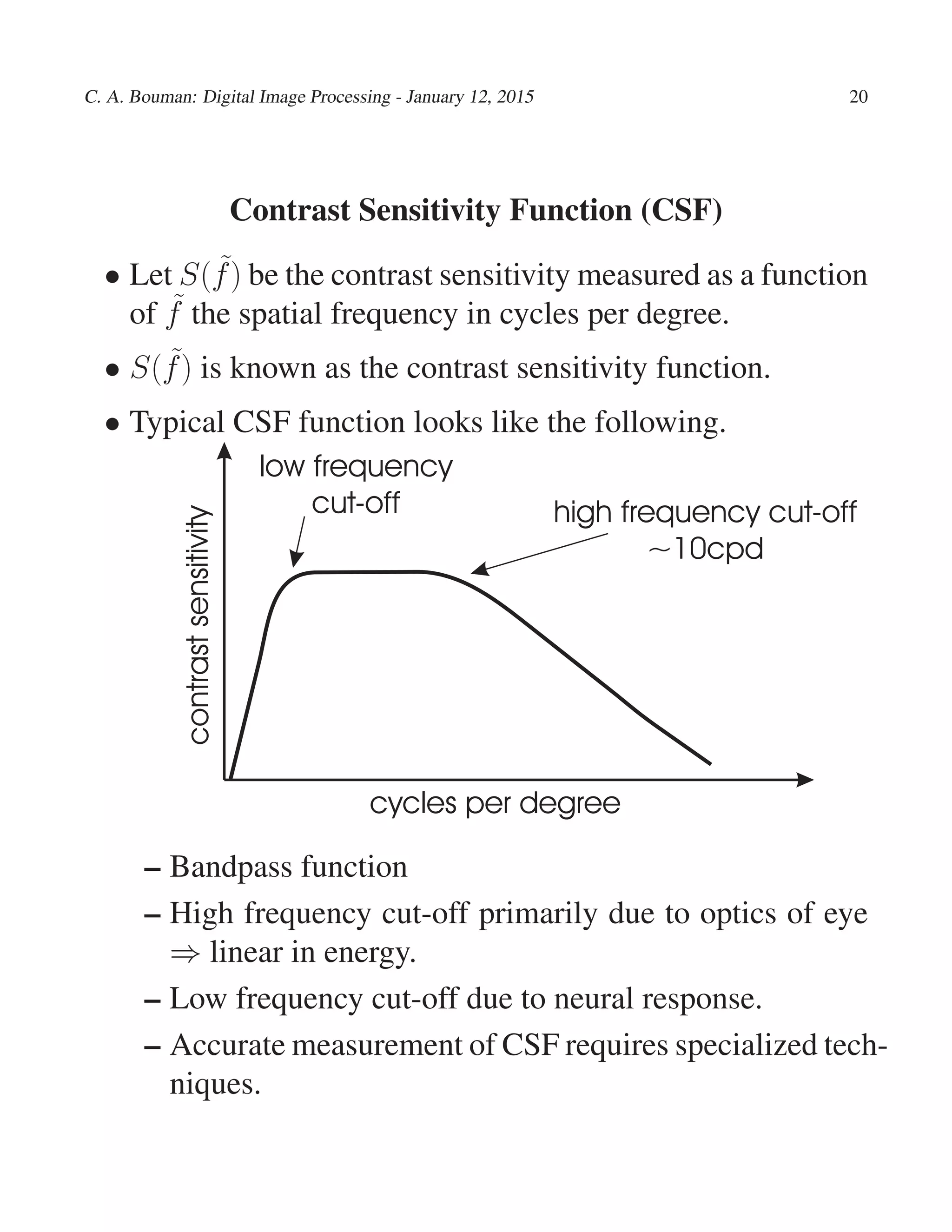 C. A. Bouman: Digital Image Processing - January 12, 2015 20
Contrast Sensitivity Function (CSF)
• Let S( ˜f) be the contrast sensitivity measured as a function
of ˜f the spatial frequency in cycles per degree.
• S( ˜f) is known as the contrast sensitivity function.
• Typical CSF function looks like the following.
contrastsensitivity
cycles per degree
high frequency cut-off
~10cpd
low frequency
cut-off
– Bandpass function
– High frequency cut-off primarily due to optics of eye
⇒ linear in energy.
– Low frequency cut-off due to neural response.
– Accurate measurement of CSF requires specialized tech-
niques.
 