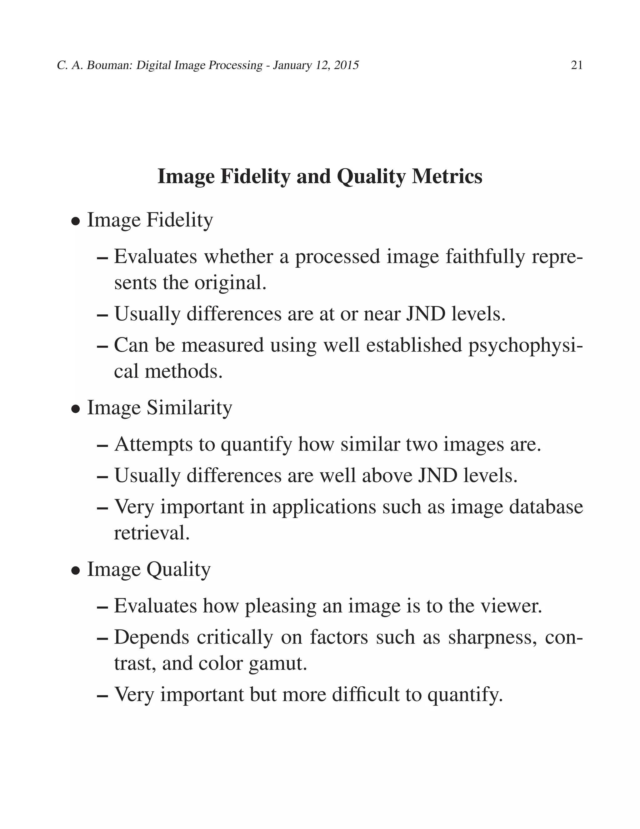 C. A. Bouman: Digital Image Processing - January 12, 2015 21
Image Fidelity and Quality Metrics
• Image Fidelity
– Evaluates whether a processed image faithfully repre-
sents the original.
– Usually differences are at or near JND levels.
– Can be measured using well established psychophysi-
cal methods.
• Image Similarity
– Attempts to quantify how similar two images are.
– Usually differences are well above JND levels.
– Very important in applications such as image database
retrieval.
• Image Quality
– Evaluates how pleasing an image is to the viewer.
– Depends critically on factors such as sharpness, con-
trast, and color gamut.
– Very important but more difﬁcult to quantify.
 
