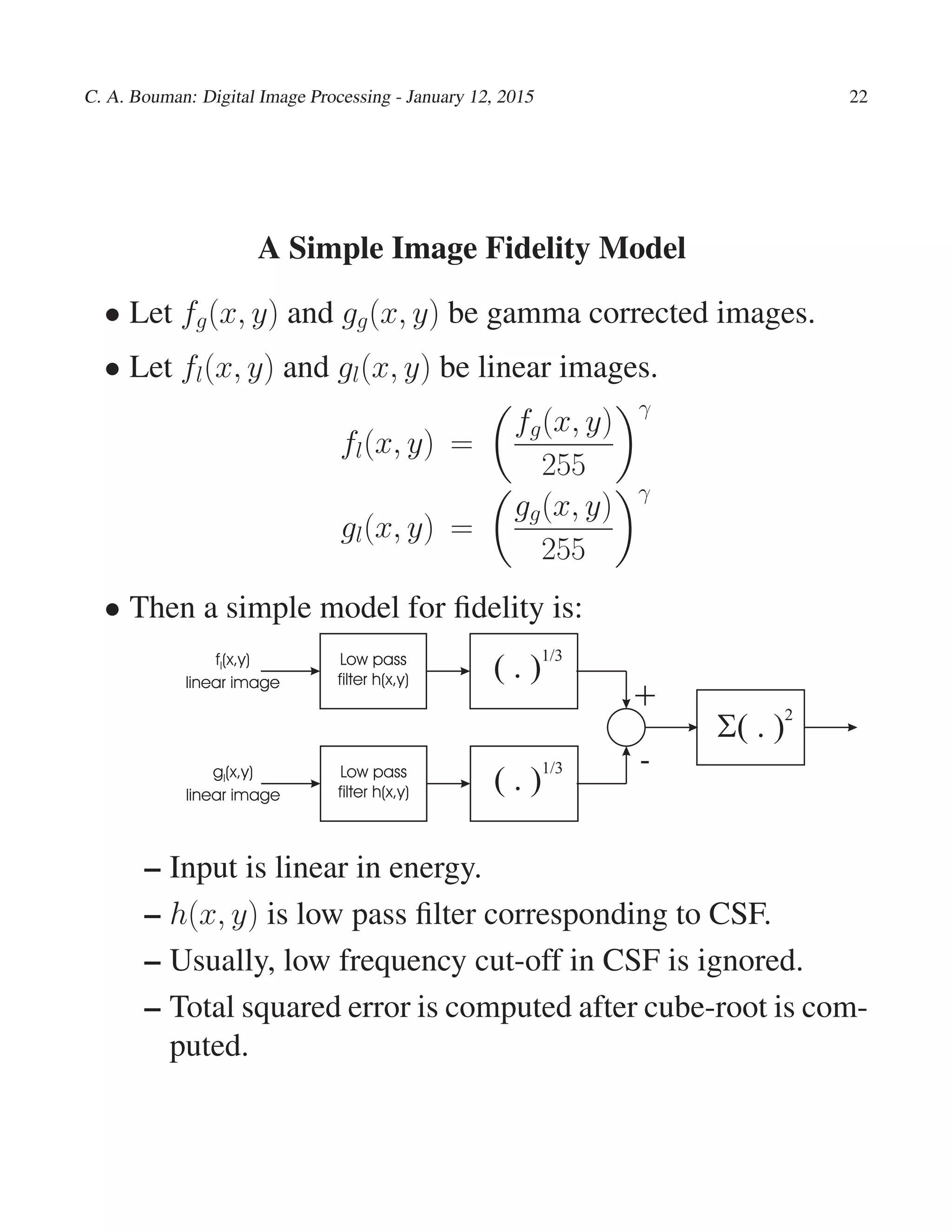 C. A. Bouman: Digital Image Processing - January 12, 2015 22
A Simple Image Fidelity Model
• Let fg(x, y) and gg(x, y) be gamma corrected images.
• Let fl(x, y) and gl(x, y) be linear images.
fl(x, y) =
fg(x, y)
255
γ
gl(x, y) =
gg(x, y)
255
γ
• Then a simple model for ﬁdelity is:
f(x,y)
linear image
l
+
-
Low pass
filter h(x,y) ( . )
1/3
S( . )2
gl(x,y)
linear image
Low pass
filter h(x,y) ( . )1/3
– Input is linear in energy.
– h(x, y) is low pass ﬁlter corresponding to CSF.
– Usually, low frequency cut-off in CSF is ignored.
– Total squared error is computed after cube-root is com-
puted.
 