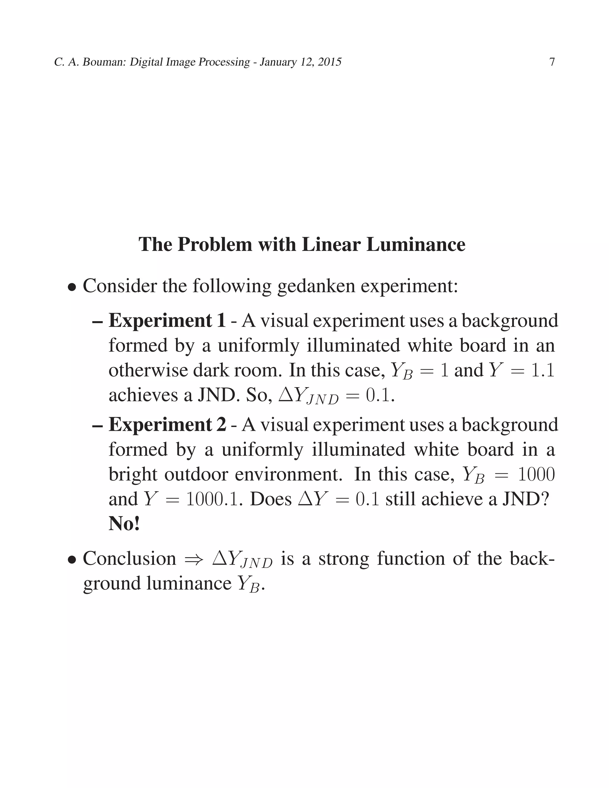 C. A. Bouman: Digital Image Processing - January 12, 2015 7
The Problem with Linear Luminance
• Consider the following gedanken experiment:
– Experiment 1 - A visual experiment uses a background
formed by a uniformly illuminated white board in an
otherwise dark room. In this case, YB = 1 and Y = 1.1
achieves a JND. So, ∆YJND = 0.1.
– Experiment 2 - A visual experiment uses a background
formed by a uniformly illuminated white board in a
bright outdoor environment. In this case, YB = 1000
and Y = 1000.1. Does ∆Y = 0.1 still achieve a JND?
No!
• Conclusion ⇒ ∆YJND is a strong function of the back-
ground luminance YB.
 