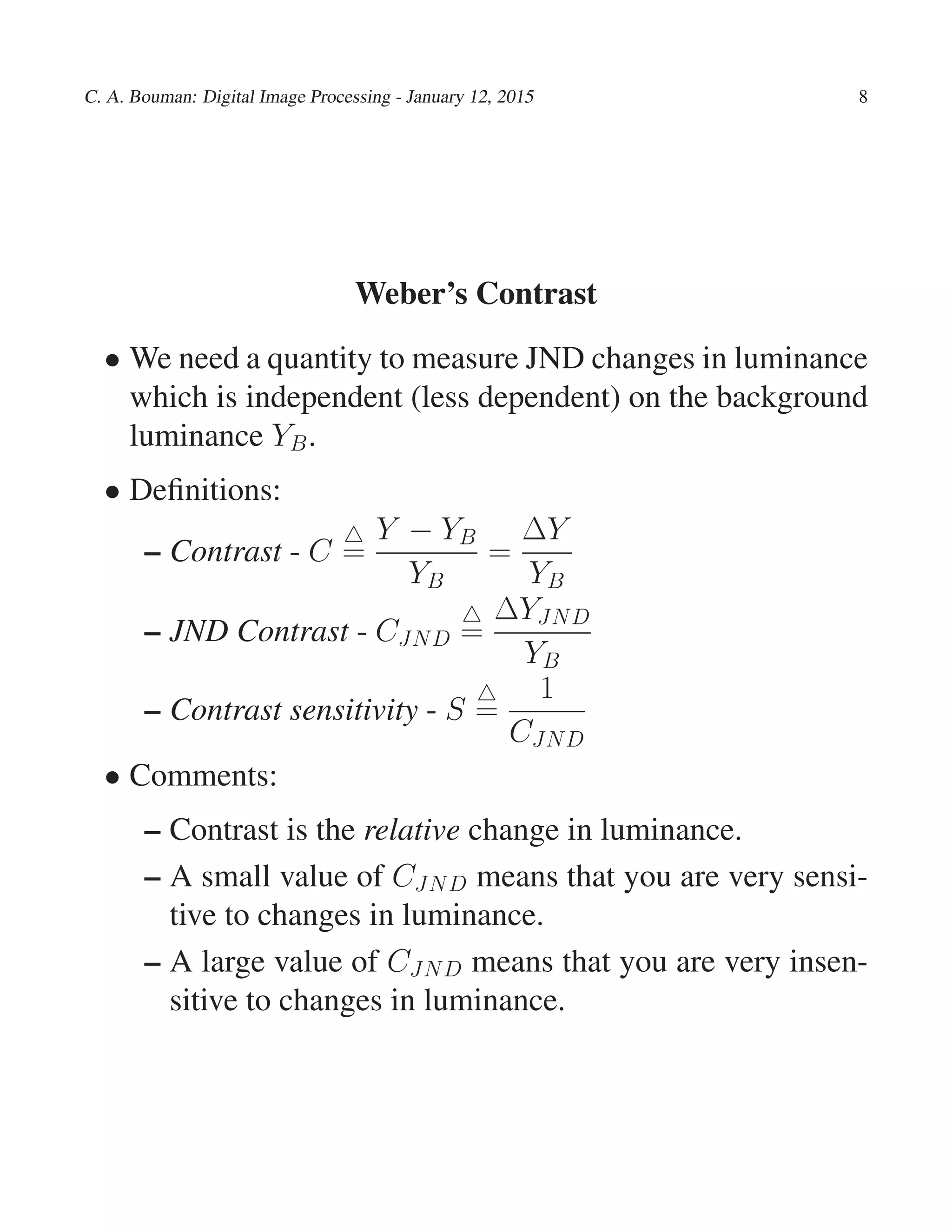 C. A. Bouman: Digital Image Processing - January 12, 2015 8
Weber’s Contrast
• We need a quantity to measure JND changes in luminance
which is independent (less dependent) on the background
luminance YB.
• Deﬁnitions:
– Contrast - C
△
=
Y − YB
YB
=
∆Y
YB
– JND Contrast - CJND
△
=
∆YJND
YB
– Contrast sensitivity - S
△
=
1
CJND
• Comments:
– Contrast is the relative change in luminance.
– A small value of CJND means that you are very sensi-
tive to changes in luminance.
– A large value of CJND means that you are very insen-
sitive to changes in luminance.
 