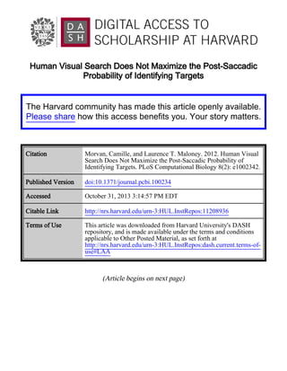 Human Visual Search Does Not Maximize the Post-Saccadic
Probability of Identifying Targets

The Harvard community has made this article openly available.
Please share how this access benefits you. Your story matters.

Citation

Morvan, Camille, and Laurence T. Maloney. 2012. Human Visual
Search Does Not Maximize the Post-Saccadic Probability of
Identifying Targets. PLoS Computational Biology 8(2): e1002342.

Published Version

doi:10.1371/journal.pcbi.100234

Accessed

October 31, 2013 3:14:57 PM EDT

Citable Link

http://nrs.harvard.edu/urn-3:HUL.InstRepos:11208936

Terms of Use

This article was downloaded from Harvard University's DASH
repository, and is made available under the terms and conditions
applicable to Other Posted Material, as set forth at
http://nrs.harvard.edu/urn-3:HUL.InstRepos:dash.current.terms-ofuse#LAA

(Article begins on next page)

 