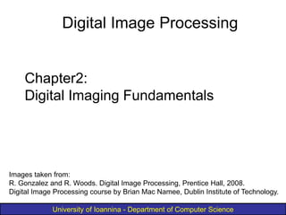 University of Ioannina - Department of Computer Science
Chapter2:
Digital Imaging Fundamentals
Digital Image Processing
Images taken from:
R. Gonzalez and R. Woods. Digital Image Processing, Prentice Hall, 2008.
Digital Image Processing course by Brian Mac Namee, Dublin Institute of Technology.
 