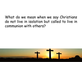 What do we mean when we say Christians
do not live in isolation but called to live in
communion with others?
 