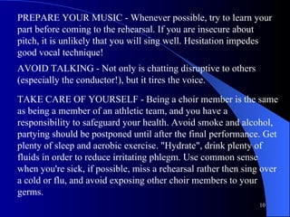 PREPARE YOUR MUSIC - Whenever possible, try to learn your part before coming to the rehearsal. If you are insecure about pitch, it is unlikely that you will sing well. Hesitation impedes good vocal technique!  AVOID TALKING - Not only is chatting disruptive to others (especially the conductor!), but it tires the voice.  TAKE CARE OF YOURSELF - Being a choir member is the same as being a member of an athletic team, and you have a responsibility to safeguard your health. Avoid smoke and alcohol, partying should be postponed until after the final performance. Get plenty of sleep and aerobic exercise. "Hydrate", drink plenty of fluids in order to reduce irritating phlegm. Use common sense when you're sick, if possible, miss a rehearsal rather then sing over a cold or flu, and avoid exposing other choir members to your germs.  
