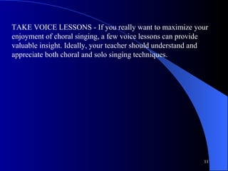 TAKE VOICE LESSONS - If you really want to maximize your enjoyment of choral singing, a few voice lessons can provide valuable insight. Ideally, your teacher should understand and appreciate both choral and solo singing techniques.  