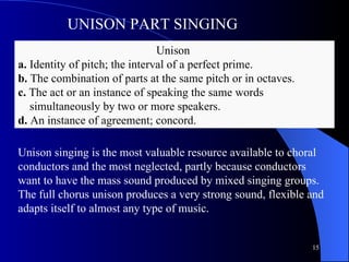 Unison  a.  Identity of pitch; the interval of a perfect prime. b.  The combination of parts at the same pitch or in octaves. c.  The act or an instance of speaking the same words    simultaneously by two or more speakers. d.  An instance of agreement; concord. UNISON PART SINGING Unison singing is the most valuable resource available to choral conductors and the most neglected, partly because conductors want to have the mass sound produced by mixed singing groups.  The full chorus unison produces a very strong sound, flexible and adapts itself to almost any type of music.  