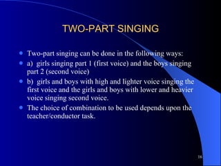 TWO-PART SINGING Two-part singing can be done in the following ways: a)  girls singing part 1 (first voice) and the boys singing part 2 (second voice) b)  girls and boys with high and lighter voice singing the first voice and the girls and boys with lower and heavier voice singing second voice.  The choice of combination to be used depends upon the teacher/conductor task.  