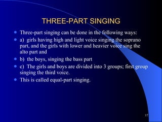 THREE-PART SINGING Three-part singing can be done in the following ways: a)  girls having high and light voice singing the soprano part, and the girls with lower and heavier voice sing the alto part and b)  the boys, singing the bass part c)  The girls and boys are divided into 3 groups; first group singing the third voice. This is called equal-part singing.  