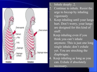 Inhale deeply. 2.  Continue to inhale. Resist the urge to hiccup by inhaling vigorously Keep inhaling until your lungs hurt. Don’t worry, your lungs are designed for this kind of stuff.  Keep inhaling even if you think you can’t inhale anymore. This is just one long single inhale; don’t exhale yet. You are streching the diaphragm.  4.  Keep inhaling as long as you can. Exhale if absolutely necessary.  