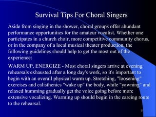 Survival Tips For Choral Singers   Aside from singing in the shower, choral groups offer abundant performance opportunities for the amateur vocalist. Whether one participates in a church choir, more competitive community chorus, or in the company of a local musical theater production, the following guidelines should help to get the most out of the experience:  WARM UP, ENERGIZE - Most choral singers arrive at evening rehearsals exhausted after a long day's work, so it's important to begin with an overall physical warm up. Stretching, "loosening" exercises and calisthenics "wake up" the body, while "yawning" and relaxed humming gradually get the voice going before more extensive vocalizing. Warming up should begin in the careing route to the rehearsal.  