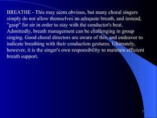 BREATHE - This may seem obvious, but many choral singers simply do not allow themselves an adequate breath, and instead, "gasp" for air in order to stay with the conductor's beat. Admittedly, breath management can be challenging in group singing. Good choral directors are aware of this, and endeavor to indicate breathing with their conduction gestures. Ultimately, however, it is the singer's own responsibility to maintain efficient breath support.  