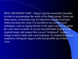 SING THE RIGHT PART - Singers may be incorrectly classified in order to accommodate the needs of the choral group. Tenors are often scarce, so baritones may be induced to sing the tenor part, which can strain the voice. It is possible to use certain vocal techniques, such as singing falsetto in the upper register, to render the voice more versatile. If you are uncomfortable singing in the required range, and suspect that you are "misplaced", request a change of part or help with vocal technique. It is hoped that choral conductors will guide singers in the best possible use of their voice.  
