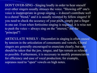 DON'T OVER-SING - Singing loudly in order to hear oneself over other singers usually stresses the voice. "Showing off" one's voice is inappropriate in group singing -- it doesn't contribute well to a choral "blend," and it is usually resented by fellow singers! If you need to check the accuracy of your pitch, simply put a finger in one ear. Even when fortissimo singing is required, it is wise not to push the voice -- always sing on the "interest," not the "principal"!  ARTICULATE WISELY - Discomfort in singing is often caused by tension in the articulation of consonants and vowels. Choral singers are generally encouraged to enunciate clearly, but care should be taken that the jaw, tongue, and lips remain as relaxed as possible. Furthermore, it is necessary to modify pronunciation for efficiency and ease of vocal production; for example, sopranos need to "open" vowels on high notes.  