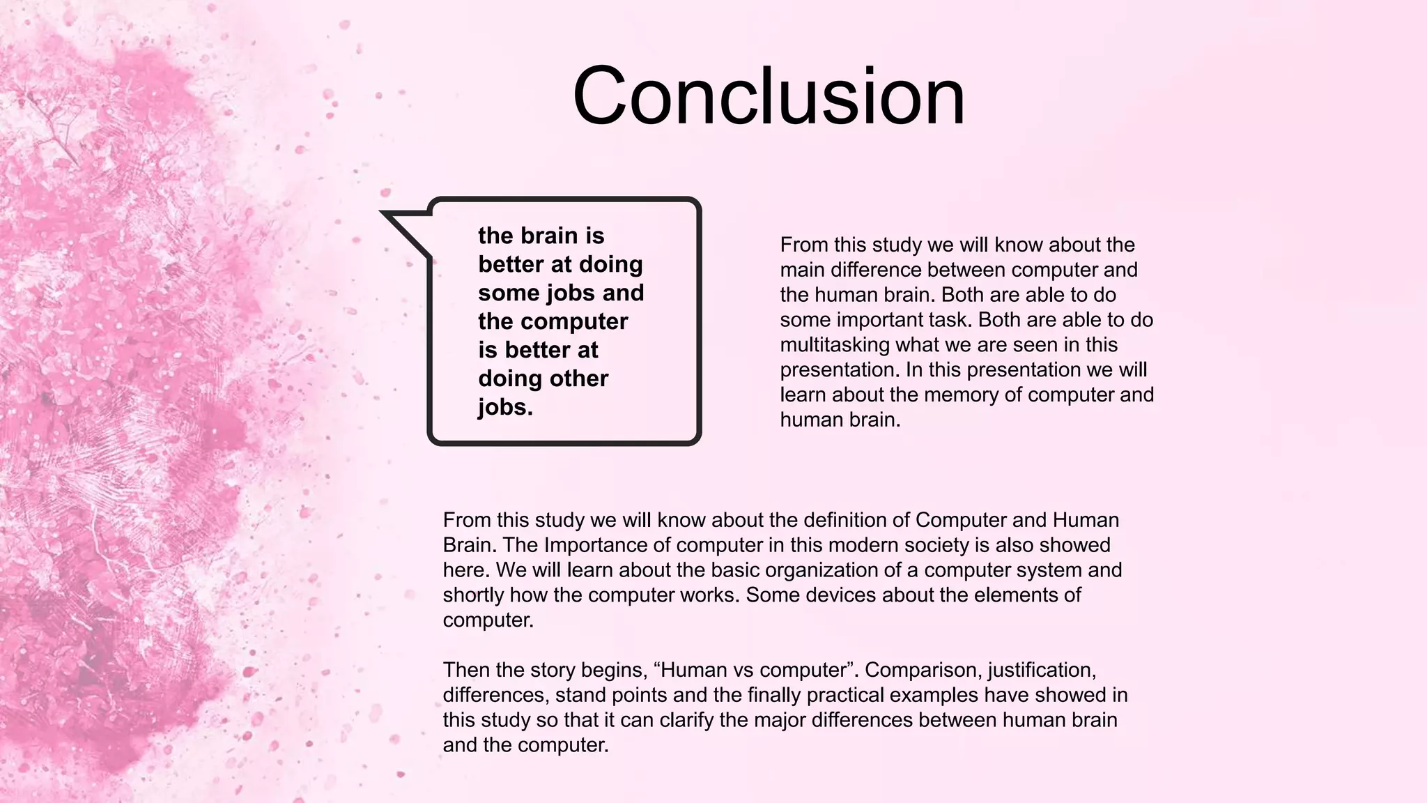 Conclusion
the brain is
better at doing
some jobs and
the computer
is better at
doing other
jobs.
From this study we will know about the
main difference between computer and
the human brain. Both are able to do
some important task. Both are able to do
multitasking what we are seen in this
presentation. In this presentation we will
learn about the memory of computer and
human brain.
From this study we will know about the definition of Computer and Human
Brain. The Importance of computer in this modern society is also showed
here. We will learn about the basic organization of a computer system and
shortly how the computer works. Some devices about the elements of
computer.
Then the story begins, “Human vs computer”. Comparison, justification,
differences, stand points and the finally practical examples have showed in
this study so that it can clarify the major differences between human brain
and the computer.
 