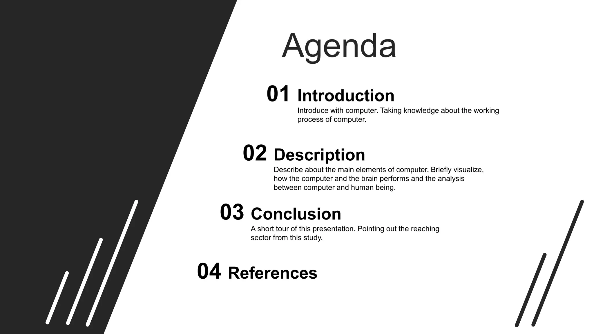 Agenda
Introduce with computer. Taking knowledge about the working
process of computer.
Introduction01
Describe about the main elements of computer. Briefly visualize,
how the computer and the brain performs and the analysis
between computer and human being.
Description02
A short tour of this presentation. Pointing out the reaching
sector from this study.
Conclusion03
References04
 