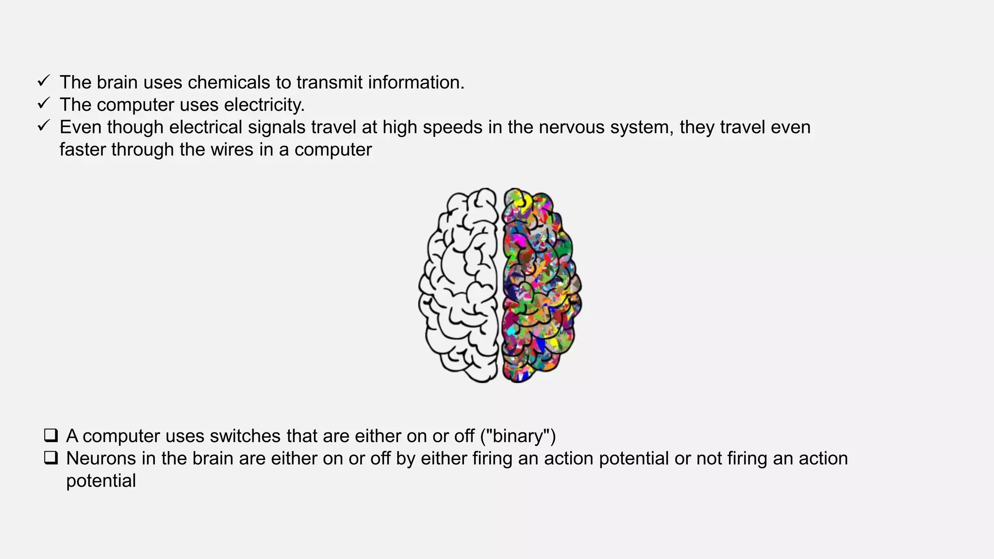  The brain uses chemicals to transmit information.
 The computer uses electricity.
 Even though electrical signals travel at high speeds in the nervous system, they travel even
faster through the wires in a computer
 A computer uses switches that are either on or off ("binary")
 Neurons in the brain are either on or off by either firing an action potential or not firing an action
potential
 