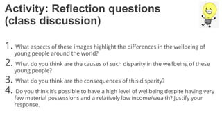 Activity: Reflection questions
(class discussion)
1. What aspects of these images highlight the differences in the wellbeing of
young people around the world?
2. What do you think are the causes of such disparity in the wellbeing of these
young people?
3. What do you think are the consequences of this disparity?
4. Do you think it’s possible to have a high level of wellbeing despite having very
few material possessions and a relatively low income/wealth? Justify your
response.
 