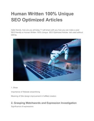 Human Written 100% Unique
SEO Optimized Articles
Hello friends, how are you all today ? I will share with you how you can make a post
SEO friendly or Human Written 100% Unique SEO Optimized Articles let's start without
talking.
1. Show
Importance of Website streamlining
Meaning of Site design improvement in fulfilled creation
2. Grasping Watchwords and Expression Investigation
Significance of expressions
 