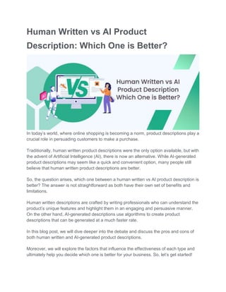 Human Written vs AI Product
Description: Which One is Better?
In today’s world, where online shopping is becoming a norm, product descriptions play a
crucial role in persuading customers to make a purchase.
Traditionally, human written product descriptions were the only option available, but with
the advent of Artificial Intelligence (AI), there is now an alternative. While AI-generated
product descriptions may seem like a quick and convenient option, many people still
believe that human written product descriptions are better.
So, the question arises, which one between a human written vs AI product description is
better? The answer is not straightforward as both have their own set of benefits and
limitations.
Human written descriptions are crafted by writing professionals who can understand the
product’s unique features and highlight them in an engaging and persuasive manner.
On the other hand, AI-generated descriptions use algorithms to create product
descriptions that can be generated at a much faster rate.
In this blog post, we will dive deeper into the debate and discuss the pros and cons of
both human written and AI-generated product descriptions.
Moreover, we will explore the factors that influence the effectiveness of each type and
ultimately help you decide which one is better for your business. So, let’s get started!
 