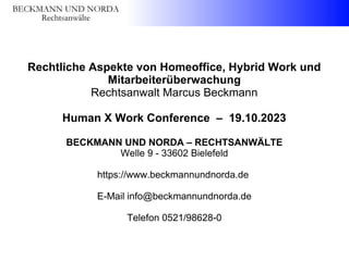 Rechtliche Aspekte von Homeoffice, Hybrid Work und
Mitarbeiterüberwachung
Rechtsanwalt Marcus Beckmann
Human X Work Conference – 19.10.2023
BECKMANN UND NORDA – RECHTSANWÄLTE
Welle 9 - 33602 Bielefeld
https://www.beckmannundnorda.de
E-Mail info@beckmannundnorda.de
Telefon 0521/98628-0
 