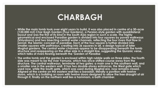 CHARBAGH
• While the main tomb took over eight years to build, it was also placed in centre of a 30-acre
(120,000 m2) Char Bagh Garden (Four Gardens), a Persian-style garden with quadrilateral
layout and was the first of its kind in the South Asia region in such a scale. The highly
geometrical and enclosed Paradise garden is divided into four squares by paved walkways
(khiyabans) and two bisecting central water channels, reflecting the four rivers that flow in
jannat, the Islamic concept of paradise. Each of the four square is further divided into
smaller squares with pathways, creating into 36 squares in all, a design typical of later
Mughal gardens. The central water channels appear to be disappearing beneath the tomb
structure and reappearing on the other side in a straight line, suggesting the Quranic verse,
which talks of rivers flowing beneath the 'Garden of Paradise
• The entire tomb and the garden is enclosed within high rubble walls on three sides, the fourth
side was meant to be the river Yamuna, which has since shifted course away from the
structure. The central walkways, terminate at two gates: a main one in the southern wall, and
a smaller one in the western wall. It has two double-storey entrances, the West gate which
used now, while the South gate, which was used during Mughal era, now remains closed.
Aligned at the centre on the eastern wall lies a baradari, literally a pavilion with twelve
doors, which is a building or room with twelve doors designed to allow the free draught of air
through it, finally on the northern wall lies a hammam, a bath chamber.
 