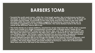 BARBERS TOMB
• Towards the south-east corner, within the 'char bagh' garden, lies a tomb known as Nai-ka-
Gumbad, or Barber's Tomb, belonging to royal barber, it is datable to 1590-91 CE, through an
inscription found inside. Its proximity to the main tomb and the fact that it is the only other
structure within the main tomb complex suggests its importance, however there are no
inscriptions suggesting as to who is interred therein, the name Barbers tomb is the local
name of the structure, hence still in use.
• The tomb stands on a raised platform, reached by seven steps from the south, it has a square
plan and consists of a single compartment covered with a double-dome. Inside lie two
graves each inscribed with verses from the Quran. Also, one of the graves is inscribed with
the figure 999 which may stand for the Hijra year 1590-91. However in an 1820 watercolour
now at British Library, the Persian caption beneath the structure reads, Maqbarah-i-Kokah
i.e. "Tomb of Kaka", and Kokah or Kaka in Persian stand for foster-brother (mirak
brother),Mirak(a persian title as sir) though the identity of the person remains unknown, and
it might be (incorrectly) referring to another nearby monument in the Chausath Khamba
complex, the tomb Ataga Khan, the foster brother of Humayun, which lies in Nizamuddin
West area and not to the east of the Humayun's tomb
 