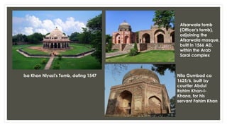 Isa Khan Niyazi's Tomb, dating 1547
Afsarwala tomb
(Officer's tomb),
adjoining the
Afsarwala mosque,
built in 1566 AD,
within the Arab
Sarai complex
Nila Gumbad ca
1625/6, built by
courtier Abdul
Rahim Khan-I-
Khana, for his
servant Fahim Khan
 