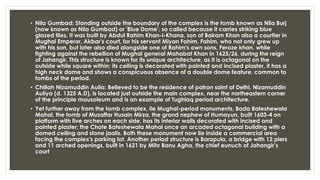 • Nila Gumbad: Standing outside the boundary of the complex is the tomb known as Nila Burj
(now known as Nila Gumbad) or 'Blue Dome', so called because it carries striking blue
glazed tiles. It was built by Abdul Rahim Khan-I-Khana, son of Bairam Khan also a courtier in
Mughal Emperor, Akbar's court, for his servant Miyan Fahim. Fahim, who not only grew up
with his son, but later also died alongside one of Rahim's own sons, Feroze khan, while
fighting against the rebellion of Mughal general Mahabat Khan in 1625/26, during the reign
of Jahangir. This structure is known for its unique architecture, as it is octagonal on the
outside while square within; its ceiling is decorated with painted and incised plaster, it has a
high neck dome and shows a conspicuous absence of a double dome feature, common to
tombs of the period.
• Chillah Nizamuddin Aulia: Believed to be the residence of patron saint of Delhi, Nizamuddin
Auliya (d. 1325 A.D), is located just outside the main complex, near the northeastern corner
of the principle mausoleum and is an example of Tughlaq period architecture.
• Yet further away from the tomb complex, lie Mughal-period monuments, Bada Bateshewala
Mahal, the tomb of Muzaffar Husain Mirza, the grand nephew of Humayun, built 1603-4 on
platform with five arches on each side, has its interior walls decorated with incised and
painted plaster; the Chote Bateshewala Mahal once an arcaded octagonal building with a
domed ceiling and stone jaalis. Both these monument now lie inside a commercial area
facing the complex's parking lot. Another period structure is Barapula, a bridge with 12 piers
and 11 arched openings, built in 1621 by Mihr Banu Agha, the chief eunuch of Jahangir’s
court
 
