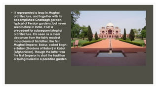 • It represented a leap in Mughal
architecture, and together with its
accomplished Charbagh garden,
typical of Persian gardens, but never
seen before in India, it set a
precedent for subsequent Mughal
architecture. It is seen as a clear
departure from the fairly modest
mausoleum of his father, the first
Mughal Emperor, Babur, called Bagh-
e Babur (Gardens of Babur) in Kabul
(Afghanistan). Though the latter was
the first Emperor to start the tradition
of being buried in a paradise garden
 