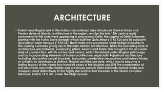 ARCHITECTURE
• Turkish and Mughal rule in the Indian subcontinent, also introduced Central Asian and
Persian styles of Islamic architecture in the region, and by the late 12th century early
monuments in this style were appearing in and around Delhi, the capital of Delhi Sultanate.
Starting with the Turkic Slave dynasty which built the Qutb Minar (1192 AD) and its adjacent
Quwwat-ul-Islam mosque (1193 CE). North India was successive ruled foreign dynasties in
the coming centuries giving rise to the Indo-Islamic architecture. While the prevailing style of
architecture was trabeate, employing pillars, beams and lintels, this brought in the accurate
style of construction, with its arches and beams, which flourished under Mughal patronage
and by incorporating elements of Indian architecture, especially Rajasthani architecture
including decorative corbel brackets, balconies, pendentive decorations and indeed kiosks
or chhatris, to developed a distinct, Mughal architecture style, which was to become a
lasting legacy of the nearly four hundred years of the Mughal rule.[29] The combination of
red sandstone and white marble was previously seen in Delhi Sultanate period tombs and
mosques, most distinctively in the highly decorative Alai Darwaza in the Qutub complex,
Mehrauli, built in 1311 AD, under the Khilji dynasty
 