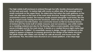 • The high rubble built enclosure is entered through two lofty double-storeyed gateways
on the west and south, 16 metres high with rooms on either side of the passage and a
small courtyards on the upper floors. Six-sided stars that adorn the main gateway on the
west, are also seen on the iwan of the main tomb structure, though it has been used as
ornamental cosmic symbol. The mosque usually present alongside royal tombs, like the
Taj, is conspicuously missing from the enclosure, which has only one other structure, the
tomb of Emperor's favorite barber, now commonly known as Nai ka Gumbad (Dome-
of-barber).[31] The tomb built of rubble masonry and red sandstone, uses white marble
as a cladding material and also for the flooring, lattice screens (jaalis), door frames,
eaves (chhajja) and for the main dome. It stands on a vaulted terrace eight-metre high
and spread over 12,000m². It is essentially square in design, though chamferred on the
edges to appear octagonal, to prepare ground for the design of the interior structure.
The plinth made with rubble core has fifty-six cells all around, and houses over 100
gravestones. Plus, the entire base structure is on a raised platform, a few steps high
 