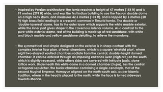 • Inspired by Persian architecture; the tomb reaches a height of 47 metres (154 ft) and is
91 metres (299 ft) wide, and was the first Indian building to use the Persian double dome
on a high neck drum, and measures 42.5 metres (139 ft), and is topped by 6 metres (20
ft) high brass finial ending in a crescent, common in Timurid tombs. The double or
'double-layered' dome, has its the outer layer which supports the white marble exterior,
while the inner part gives shape to the cavernous interior volume. As a contrast to the
pure white exterior dome, rest of the building is made up of red sandstone, with white
and black marble and yellow sandstone detailing, to relieve the monotony.
• The symmetrical and simple designed on the exterior is in sharp contrast with the
complex interior floor plan, of inner chambers, which is a square 'ninefold plan', where
eight two-storyed vaulted chambers radiate from the central, double-height domed
chamber. It can be entered through an imposing entrance iwan (high arc) on the south,
which is slightly recessed, while others sides are covered with intricate jaalis, stone
lattice work. Underneath this white dome in a domed chamber (hujra), lies the central
octagonal sepulcher, the burial chamber containing a single cenotaph, that of the
second Mughal Emperor, Humayun aligned on the north-south axis, as per Islamic
tradition, where in the head is placed to the north, while the face is turned sideways
towards Mecca.
 