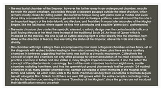• The real burial chamber of the Emperor, however lies further away in an underground chamber, exactly
beneath the upper cenotaph, accessible through a separate passage outside the main structure, which
remains mostly closed to visiting public. This burial technique along with pietra dura, a marble and even
stone inlay ornamentation in numerous geometrical and arabesque patterns, seen all around the facade is
an important legacy of the Indo-Islamic architecture, and flourished in many later mausolea of the Mughal
Empire, like the Taj Mahal, where again we find twin cenotaphs and exquisite 'pietra dura' craftsmanship
• The main chamber also carries the symbolic element, a mihrab design over the central marble lattice or
jaali, facing Mecca in the West, here instead of the traditional Surah 24, An-Noor of Quran which is
inscribed on the mihrabs, this one is just an outline allowing light to enter directly into the chamber, from
Qibla or the direction of Mecca, thus elevating the status of the Emperor, above his rivals and closer to
divinity.
• This chamber with high ceiling is then encompassed by four main octagonal chambers on two floors, set at
the diagonals with arched lobbies leading to them also connecting them, plus there are four auxiliary
chambers in between suggesting that the tomb was built as a dynastic mausoleum. Collectively the
concept of eight side chambers not only offers passage for circumambulation of the main cenotaph, a
practice common in Sufism and also visible in many Mughal imperial mausoleums, it also the reflect the
concept of Paradise in Islamic cosmology. Each of the main chambers has in turn eight more, smaller
chambers radiating from them, and thus the symmetrical ground plan reveals itself to contain 124 vaulted
chambers in all. Many smaller chambers too, contain cenotaphs of other members of the Mughal royal
family and nobility, all within main walls of the tomb. Prominent among them cenotaphs of Hamida Begum
herself, alongside Dara Shikoh. In all there are over 100 graves within the entire complex, including many
on the first level terrace, earning it the name "Dormitory of the Mughals", since the graves are not inscribed
their identification remains uncertain
 