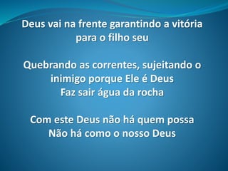 Deus vai na frente garantindo a vitória
para o filho seu
Quebrando as correntes, sujeitando o
inimigo porque Ele é Deus
Faz sair água da rocha
Com este Deus não há quem possa
Não há como o nosso Deus
 