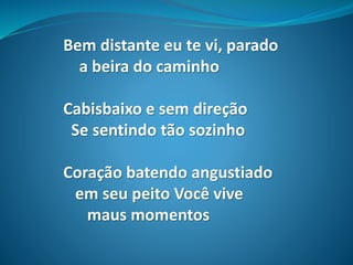 Bem distante eu te vi, parado
a beira do caminho
Cabisbaixo e sem direção
Se sentindo tão sozinho
Coração batendo angustiado
em seu peito Você vive
maus momentos
 