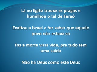 Lá no Egito trouxe as pragas e
humilhou o tal de Faraó
Exaltou a Israel e fez saber que aquele
povo não estava só
Faz a morte virar vida, pra tudo tem
uma saída
Não há Deus como este Deus
 