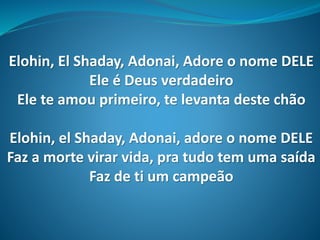 Elohin, El Shaday, Adonai, Adore o nome DELE
Ele é Deus verdadeiro
Ele te amou primeiro, te levanta deste chão
Elohin, el Shaday, Adonai, adore o nome DELE
Faz a morte virar vida, pra tudo tem uma saída
Faz de ti um campeão
 