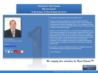Humasan® Real Estate
We are Local!
"A Boutique of Real Estate Services"
A Message from Humasan's Real Estate Broker/Owner
Welcome to Humasan® Real Estate, a brand founded in 2010 on a
commitment to professionalism and customer service which remains the
cornerstone of our business philosophy today. We are a leading real estate
company and our experience has helped make the dream of homeownership
a reality for thousands of families.

Jose E. Humaran
Lic. Real Estate Broker-Owner
Visit us at
www.humasanre.com
Connect with us

Whether you are a first-time buyer or in the process of stepping up to your
dream home, humasanre.com is a great place to begin the process. We have
made everything available to you 24/7 and only a click away - including
information on properties for sale and access to the most professional sales
agents in the business. The Humasan Real Estate brands real estate agents
are the reason clients continue to work with us, transaction after
transaction. Their knowledge and experience can guide you through the
real estate process and help you with all of the details before, during and
after the sale.
On behalf of everyone at Humasan Real Estate, I would like to thank you
for choosing us to help you with your real estate needs.
- Jose E. Humaran

We supply the solution in Real EstateSM

© 2011 HumasanRE.com® All rights An Equal Opportunity Company. Equal Housing Opportunity.

 