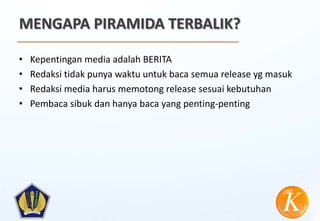 MENGAPA PIRAMIDA TERBALIK?

•   Kepentingan media adalah BERITA
•   Redaksi tidak punya waktu untuk baca semua release yg masuk
•   Redaksi media harus memotong release sesuai kebutuhan
•   Pembaca sibuk dan hanya baca yang penting-penting
 