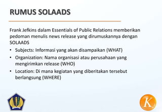 RUMUS SOLAADS

Frank Jefkins dalam Essentials of Public Relations memberikan
pedoman menulis news release yang dirumuskannya dengan
SOLAADS
• Subjects: Informasi yang akan disampaikan (WHAT)
• Organization: Nama organisasi atau perusahaan yang
   mengirimkan release (WHO)
• Location: Di mana kegiatan yang diberitakan tersebut
   berlangsung (WHERE)
 