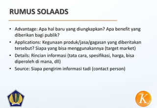 RUMUS SOLAADS

• Advantage: Apa hal baru yang diungkapkan? Apa benefit yang
  diberikan bagi publik?
• Applications: Kegunaan produk/jasa/gagasan yang diberitakan
  tersebut? Siapa yang bisa menggunakannya (target market)
• Details: Rincian informasi (tata cara, spesifikasi, harga, bisa
  diperoleh di mana, dll)
• Source: Siapa pengirim informasi tadi (contact person)
 