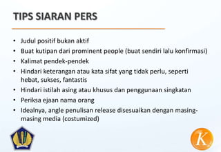 TIPS SIARAN PERS

• Judul positif bukan aktif
• Buat kutipan dari prominent people (buat sendiri lalu konfirmasi)
• Kalimat pendek-pendek
• Hindari keterangan atau kata sifat yang tidak perlu, seperti
  hebat, sukses, fantastis
• Hindari istilah asing atau khusus dan penggunaan singkatan
• Periksa ejaan nama orang
• Idealnya, angle penulisan release disesuaikan dengan masing-
  masing media (costumized)
 