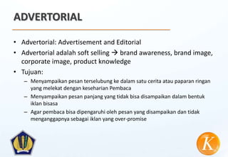 ADVERTORIAL

• Advertorial: Advertisement and Editorial
• Advertorial adalah soft selling  brand awareness, brand image,
  corporate image, product knowledge
• Tujuan:
   – Menyampaikan pesan terselubung ke dalam satu cerita atau paparan ringan
     yang melekat dengan keseharian Pembaca
   – Menyampaikan pesan panjang yang tidak bisa disampaikan dalam bentuk
     iklan bisasa
   – Agar pembaca bisa dipengaruhi oleh pesan yang disampaikan dan tidak
     menganggapnya sebagai iklan yang over-promise
 