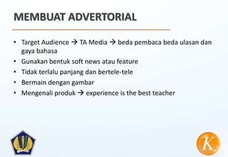 MEMBUAT ADVERTORIAL

• Target Audience  TA Media  beda pembaca beda ulasan dan
  gaya bahasa
• Gunakan bentuk soft news atau feature
• Tidak terlalu panjang dan bertele-tele
• Bermain dengan gambar
• Mengenali produk  experience is the best teacher
 