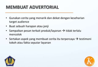 MEMBUAT ADVERTORIAL

• Gunakan cerita yang menarik dan dekat dengan keseharian
  target audience
• Buat sebuah harapan atau janji
• Sampaikan pesan terkait produk/layanan  tidak terlalu
  mencolok
• Sertakan aspek yang membuat cerita itu terpercaya  testimoni
  tokoh atau fakta seputar layanan
 
