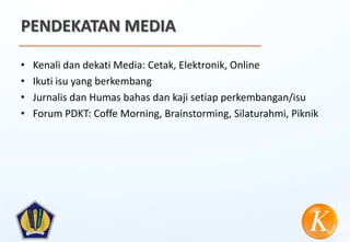 PENDEKATAN MEDIA

•   Kenali dan dekati Media: Cetak, Elektronik, Online
•   Ikuti isu yang berkembang
•   Jurnalis dan Humas bahas dan kaji setiap perkembangan/isu
•   Forum PDKT: Coffe Morning, Brainstorming, Silaturahmi, Piknik
 