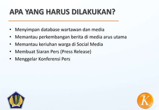 APA YANG HARUS DILAKUKAN?

•   Menyimpan database wartawan dan media
•   Memantau perkembangan berita di media arus utama
•   Memantau keriuhan warga di Social Media
•   Membuat Siaran Pers (Press Release)
•   Menggelar Konferensi Pers
 