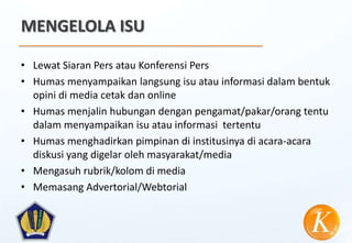MENGELOLA ISU

• Lewat Siaran Pers atau Konferensi Pers
• Humas menyampaikan langsung isu atau informasi dalam bentuk
  opini di media cetak dan online
• Humas menjalin hubungan dengan pengamat/pakar/orang tentu
  dalam menyampaikan isu atau informasi tertentu
• Humas menghadirkan pimpinan di institusinya di acara-acara
  diskusi yang digelar oleh masyarakat/media
• Mengasuh rubrik/kolom di media
• Memasang Advertorial/Webtorial
 